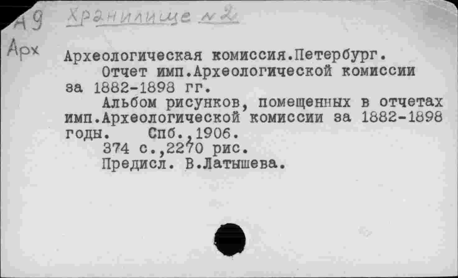 ﻿ХрЗн ИЛ ИЩ£ Л
Археологическая комиссия.Петербург.
Отчет имп.Археологической комиссии за 1882-1898 гг.
Альбом рисунков, помещенных в отчетах имп.Археологической комиссии за 1882-1898 годы. Спб.,1906.
374 с.,2270 рис.
Предисл. В.Латышева.